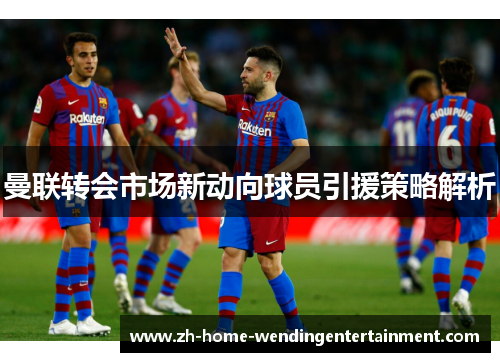 曼联转会市场新动向球员引援策略解析