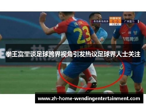 拳王富里谈足球跨界视角引发热议足球界人士关注